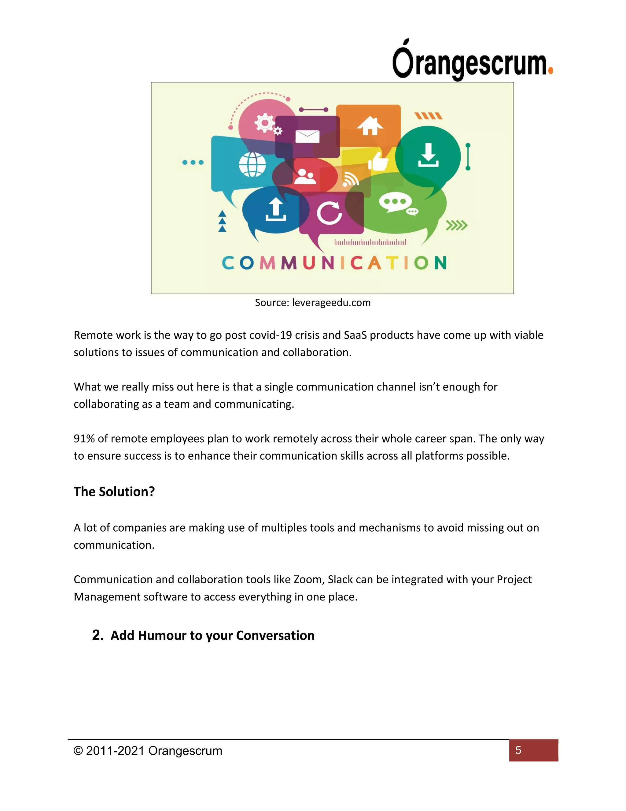 © 2011-2021 Orangescrum 5
Source: leverageedu.com
Remote work is the way to go post covid-19 crisis and SaaS products have come up with viable
solutions to issues of communication and collaboration.
What we really miss out here is that a single communication channel isn’t enough for
collaborating as a team and communicating.
91% of remote employees plan to work remotely across their whole career span. The only way
to ensure success is to enhance their communication skills across all platforms possible.
The Solution?
A lot of companies are making use of multiples tools and mechanisms to avoid missing out on
communication.
Communication and collaboration tools like Zoom, Slack can be integrated with your Project
Management software to access everything in one place.
2. Add Humour to your Conversation
 