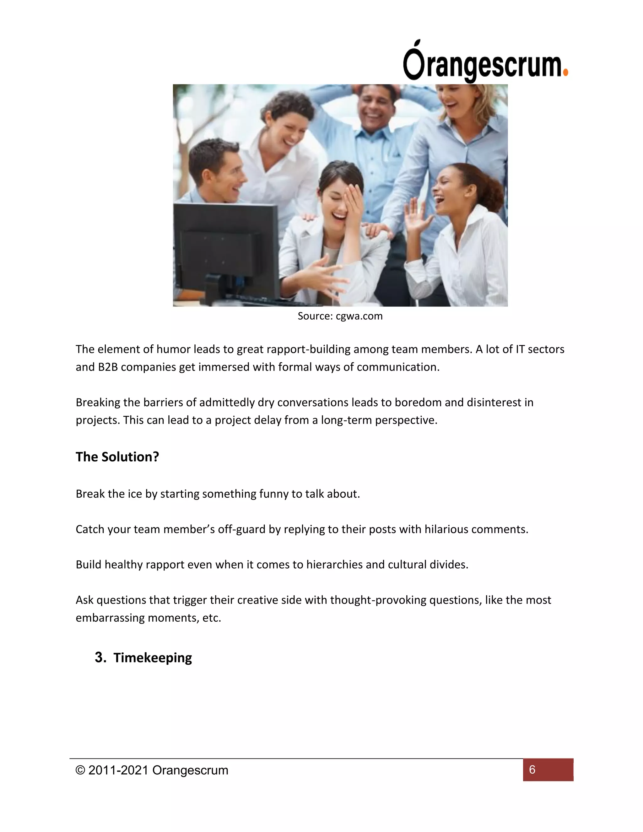 © 2011-2021 Orangescrum 6
Source: cgwa.com
The element of humor leads to great rapport-building among team members. A lot of IT sectors
and B2B companies get immersed with formal ways of communication.
Breaking the barriers of admittedly dry conversations leads to boredom and disinterest in
projects. This can lead to a project delay from a long-term perspective.
The Solution?
Break the ice by starting something funny to talk about.
Catch your team member’s off-guard by replying to their posts with hilarious comments.
Build healthy rapport even when it comes to hierarchies and cultural divides.
Ask questions that trigger their creative side with thought-provoking questions, like the most
embarrassing moments, etc.
3. Timekeeping
 