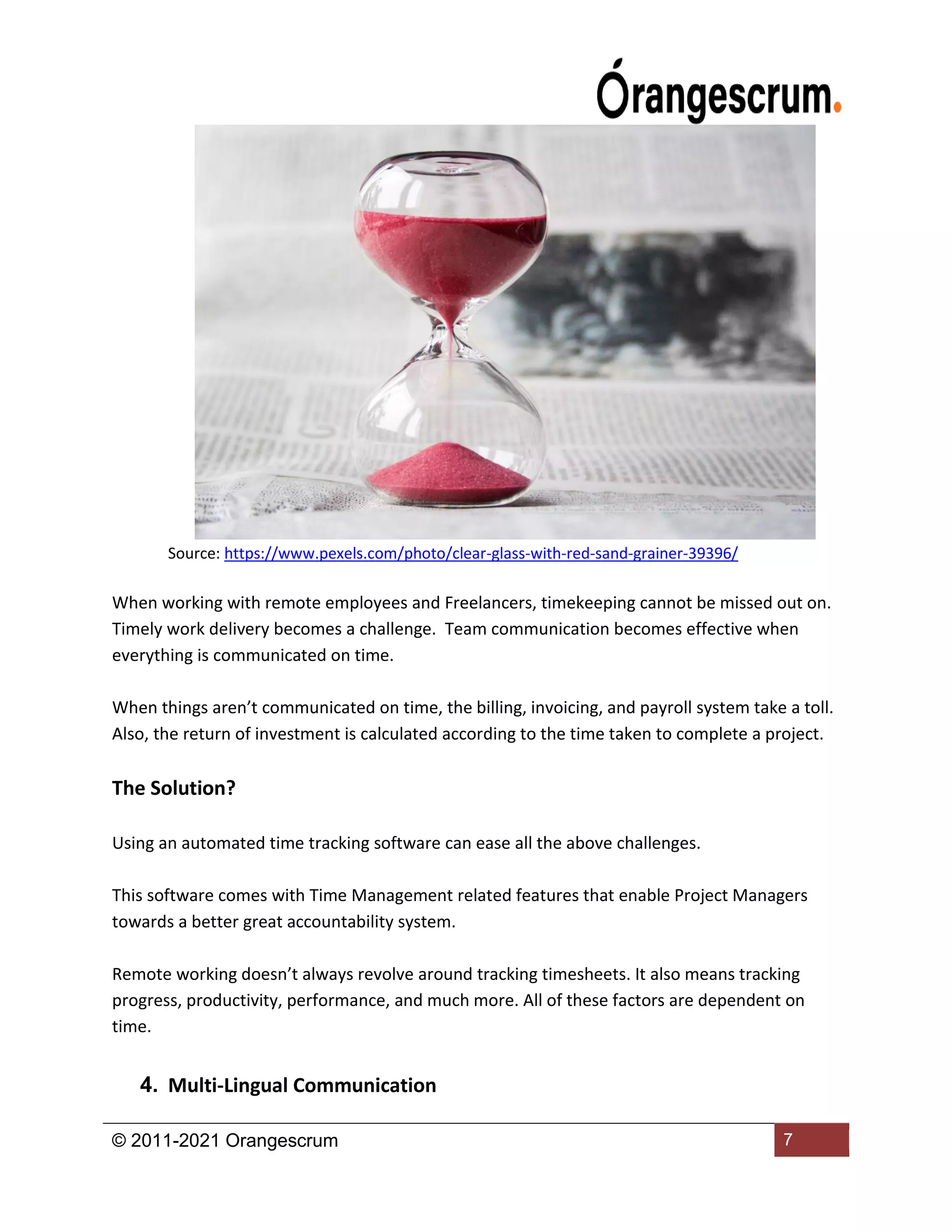 © 2011-2021 Orangescrum 7
Source: https://www.pexels.com/photo/clear-glass-with-red-sand-grainer-39396/
When working with remote employees and Freelancers, timekeeping cannot be missed out on.
Timely work delivery becomes a challenge. Team communication becomes effective when
everything is communicated on time.
When things aren’t communicated on time, the billing, invoicing, and payroll system take a toll.
Also, the return of investment is calculated according to the time taken to complete a project.
The Solution?
Using an automated time tracking software can ease all the above challenges.
This software comes with Time Management related features that enable Project Managers
towards a better great accountability system.
Remote working doesn’t always revolve around tracking timesheets. It also means tracking
progress, productivity, performance, and much more. All of these factors are dependent on
time.
4. Multi-Lingual Communication
 