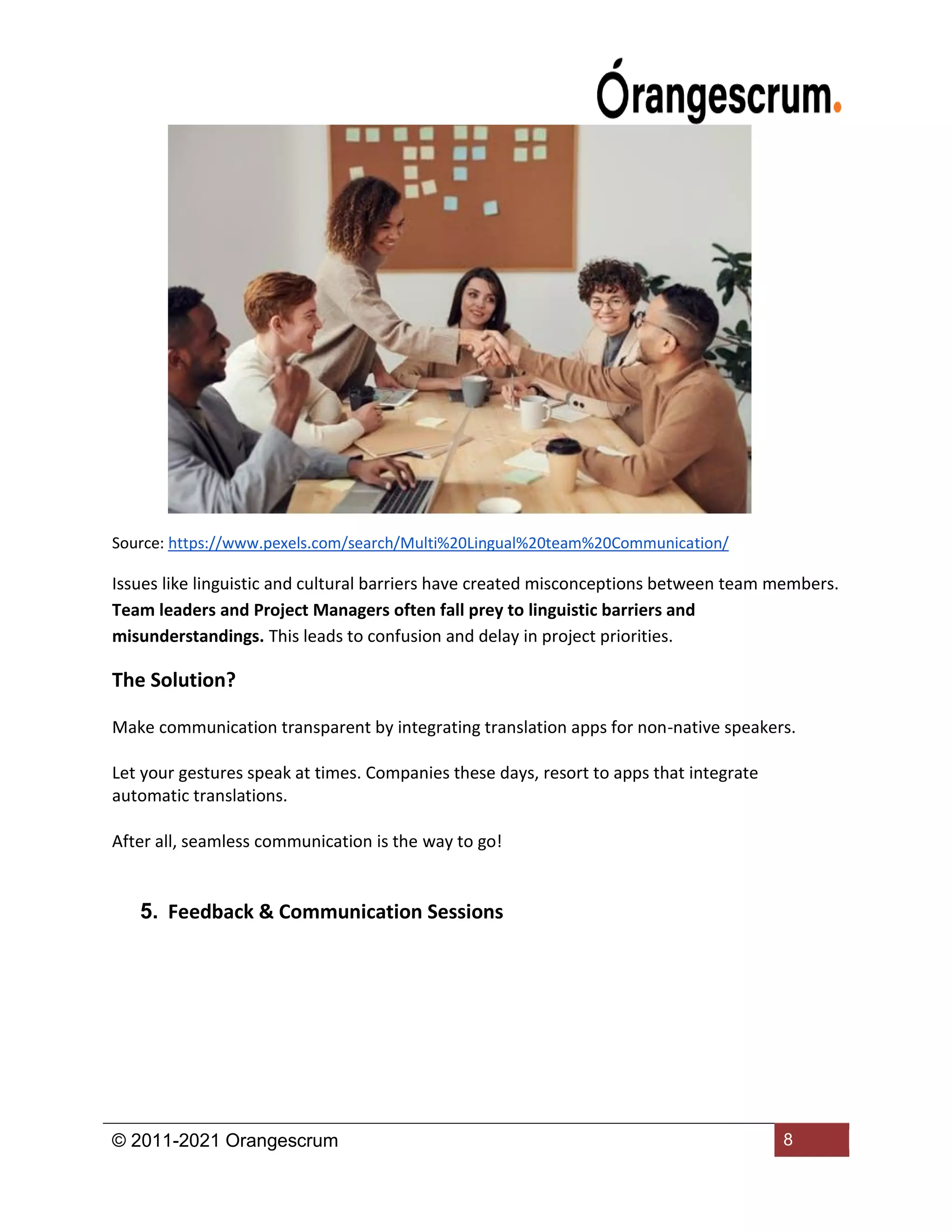 © 2011-2021 Orangescrum 8
Source: https://www.pexels.com/search/Multi%20Lingual%20team%20Communication/
Issues like linguistic and cultural barriers have created misconceptions between team members.
Team leaders and Project Managers often fall prey to linguistic barriers and
misunderstandings. This leads to confusion and delay in project priorities.
The Solution?
Make communication transparent by integrating translation apps for non-native speakers.
Let your gestures speak at times. Companies these days, resort to apps that integrate
automatic translations.
After all, seamless communication is the way to go!
5. Feedback & Communication Sessions
 