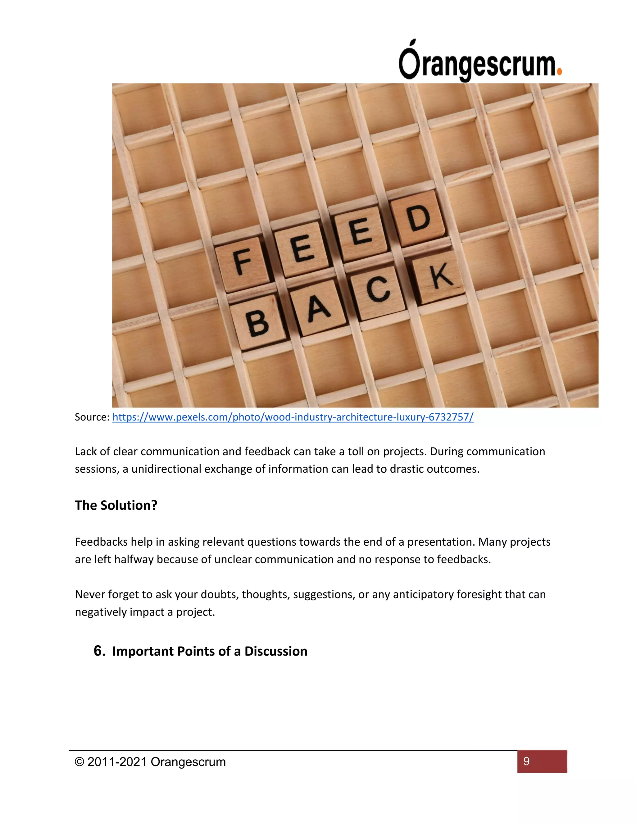 © 2011-2021 Orangescrum 9
Source: https://www.pexels.com/photo/wood-industry-architecture-luxury-6732757/
Lack of clear communication and feedback can take a toll on projects. During communication
sessions, a unidirectional exchange of information can lead to drastic outcomes.
The Solution?
Feedbacks help in asking relevant questions towards the end of a presentation. Many projects
are left halfway because of unclear communication and no response to feedbacks.
Never forget to ask your doubts, thoughts, suggestions, or any anticipatory foresight that can
negatively impact a project.
6. Important Points of a Discussion
 