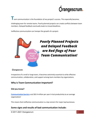 © 2011-2021 Orangescrum 2
Team communication is the foundation of any project’s success. This especially becomes
challenging even for remote teams. Poorly planned projects can create conflicts between team
members. Delayed feedback eventually leads to missed deadlines.
Ineffective communication can hamper the growth of a project.
Irrespective of a small or large team, it becomes extremely essential to strike effective
communication, collaboration, and support among team members by organizations.
Why is Team Communication Important?
Did you know?
Communication barriers cost $62.4 million per year in lost productivity to an average
organization!
This means that ineffective communication is a top concern for major top businesses.
Some signs and results of bad communication include:
 