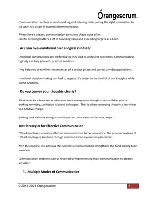 © 2011-2021 Orangescrum 4
Communication revolves around speaking and listening. Interpreting the right information to
act upon it is a sign of successful communication.
When there’s a team, communication turns into chaos quite often.
Careful listening matters a lot in providing value and exceeding targets as a team.
- Are you over-emotional over a logical mindset?
Emotional conversations are ineffective as they lead to undesired outcomes. Communicating
logically can help you with practical solutions.
They help you streamline the processes of a project phase and correct any disorganizations.
Emotional decision-making can lead to regrets. It’s better to be mindful of our thoughts while
taking decisions.
- Do you convey your thoughts clearly?
What leads to a dead-end is when you don’t convey your thoughts clearly. When you’re
working remotely, confusion is bound to happen. That is when conveying thoughts clearly lead
to a positive change.
Holding back valuable thoughts and ideas can only cause hurdles in a project!
Best Strategies for Effective Communication
76% of employers consider effective communication to be mandatory. The progress reviews of
19% of employees are done through communication evaluation parameters.
With this in mind, it is obvious that seamless communication strengthens the bond among team
members.
Communication problems can be resolved by implementing team communication strategies
remotely.
1. Multiple Modes of Communication
 