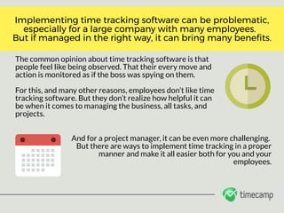 The common opinion about time tracking software is that
people feel like being observed. That their every move and
action is monitored as if the boss was spying on them. 
For this, and many other reasons, employees don’t like time
tracking software. But they don’t realize how helpful it can
be when it comes to managing the business, all tasks, and
projects.
Implementing time tracking software can be problematic,
especially for a large company with many employees.  
But if managed in the right way, it can bring many bene ts.
And for a project manager, it can be even more challenging. 
But there are ways to implement time tracking in a proper
manner and make it all easier both for you and your
employees.
 