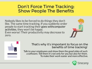 Nobody likes to be forced to do things they don’t
like. The same time tracking. If you suddenly order
people to start tracking their goes withcomputer
activities, they won’t be happy. 
Even worse! Their productivity may decrease to
zero. 
Don’t Force Time Tracking:
Show People The Bene ts
Talk to your employees and show them the good sides of such 
a software. Tell them it’s not only for you but also for them. 
To make their work easier and more effective.
That’s why it’s important to focus on the
bene ts of time tracking! 
 