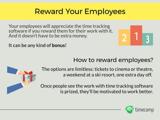 Your employees will appreciate the time tracking
software if you reward them for their work with it.
And it doesn’t have to be extra money. 
It can be any kind of bonus!
Reward Your Employees
How to reward employees?
The options are limitless: tickets to cinema or theatre,
a weekend at a ski resort, one extra day off. 
Once people see the work with time tracking software
is prized, they’ll be motivated to work better.
 