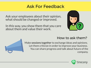 Ask your employees about their opinion,
what should be changed or improved. 
In this way, you show them that you care
about them and value their work.
Ask For Feedback
How to ask them?
Make sessions together to exchange ideas and opinions. 
Let them criticize in order to improve your business. 
You can share progress and talk about future of the
company.
 