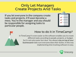 If you let everyone in the company create
tasks and projects, it’ll soon become a
mess. You’re the manager and you should
be responsible for assigning tasks to
particular people.
Only Let Managers 
Create Projects And Tasks
How to do it in TimeCamp?
In TimeCamp it’s even easier as the software enables you to create
different tasks according to people, projects, or budget. 
So it’s not only easier but clear. You always stay on top of your
businessand make sure everyone does their duties. In this way
implementing time tracking software is easy.
 