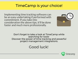 Implementing time tracking software can
be an easy undertaking if performed with
commitment. If you take into
consideration the above tips, it’ll be done
faster and much more professionally. 
TimeCamp is your choice!
Don’t forget to take a look at TimeCamp while
searching for tools! 
Discover the power of time tracking and powerful
project management integrations.
Good luck!
 