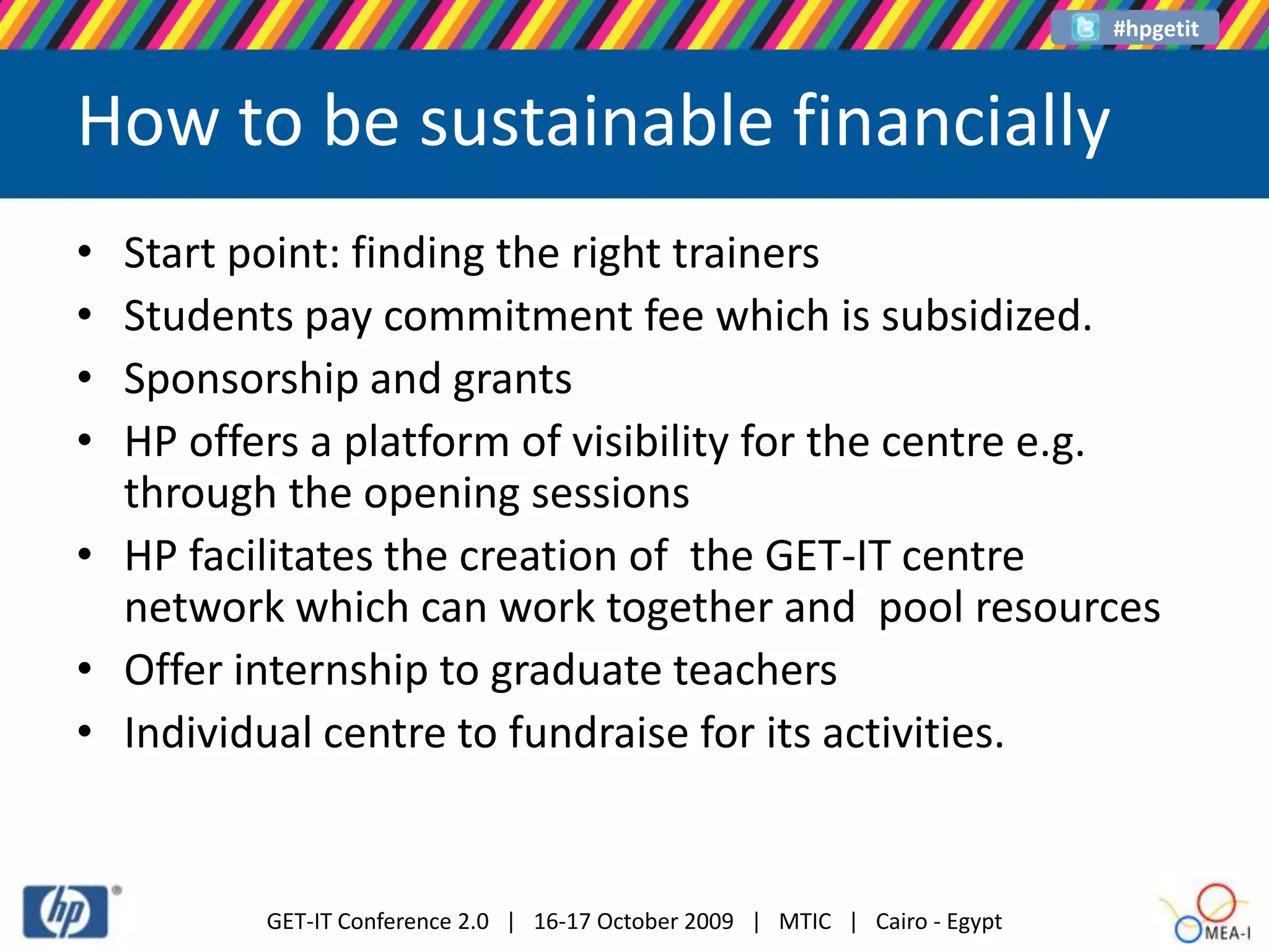 How to be sustainable financiallyStart point: finding the right trainers Students pay commitment fee which is subsidized.Sponsorship and grants HP offers a platform of visibility for the centre e.g. through the opening sessions HP facilitates the creation of the GET-IT centre network which can work together and pool resourcesOffer internship to graduate teachers Individual centre to fundraise for its activities.