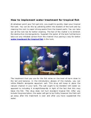 How to implement water treatment for tropical fish 
At whatever point your fish get sick, you ought to quickly clean your tropical 
fish tank. You can do this by 
cleaning the rock to expel strong waste from the lowest part 
out all the rock too for better cleaning. The fact of the matter is to diminish 
the destructive microorganisms. Supplant the water of the ta 
take out any initiated carbon from the channel 
water treatment for tropical fish 
polishing within the dividers of the tank and by 
parts. . You can take 
tank nk furthermore 
thus paving a way for better 
in the tank. 
The treatment that you use for the fish relies on the level of harm done d 
to 
the tail and balance. In the introductory phases of the malady, you can 
utilize Melafix alongside aquarium salt. This drug will keep in place the 
natural channel in your tank. The salt ought to be blended with water as 
opposed to including it straig 
straightforwardly htforwardly in light of the fact that this may 
blaze the fish. This drug does not hurt standard tropical fish. After you 
include the prescription, the water will get to be frothy however the froth will 
go away after the treatment is over and after you have 
supplanted the 
water. 
 