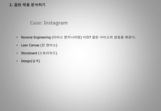 2. 잘된 제품 분석하기
Case: Instagram
• Reverse Engineering (리버스 엔지니어링) 이란? 잘된 서비스의 경험을 배운다.
• Lean Canvas (린 캔버스)
• Storyboard (스토리보드)
• Design(설계)
 