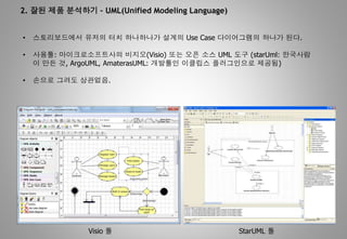 2. 잘된 제품 분석하기 – UML(Unified Modeling Language)
• 스토리보드에서 유저의 터치 하나하나가 설계의 Use Case 다이어그램의 하나가 된다.
• 사용툴: 마이크로소프트사의 비지오(Visio) 또는 오픈 소스 UML 도구 (starUml: 한국사람
이 만든 것, ArgoUML, AmaterasUML: 개발툴인 이클립스 플러그인으로 제공됨)
• 손으로 그려도 상관없음.
Visio 툴 StarUML 툴
 