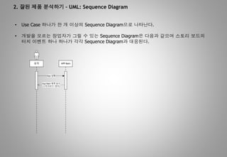 2. 잘된 제품 분석하기 – UML: Sequence Diagram
• Use Case 하나가 한 개 이상의 Sequence Diagram으로 나타난다.
• 개발을 모르는 창업자가 그릴 수 있는 Sequence Diagram은 다음과 같으며 스토리 보드의
터치 이벤트 하나 하나가 각각 Sequence Diagram과 대응된다.
APP Main
App
App Main
( 1 )
 