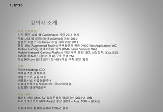 1. Intro
강의자 소개
주요 프로젝트:
자막 공유 소셜 앱 Captionator 제작 2014-현재
무료 USB 앱 드라이브에스(DriveS) 개발 2011-
플랜츠 디펜스 for Kakao 게임 서버 개발 2013
증강 현실(Augmented Reality) 국제표준화 위원 (W3C WebApplication WG)
Mobile Gaming 국제표준화 위원 (OMA Game Services WG)
Mobile Network Gaming Platform 개발 구축 운영 (SKT, 삼성전자, 포스브로)
SK텔레콤 NATE 서비스 개발 구축 운영 PM
모닝365.com (현 11번가 도서몰) 개발 구축 운영 팀장
경력:
㈜Ant-Holdings CTO
㈜테일즈앱 대표이사
㈜엔소프트 공동 대표
㈜엔토시스 사업총괄이사
리얼네트웍스아시아퍼시픽 국내개발총괄
삼성SDI 생산기술센터
수상 내역:
TOP 5 선정 GMIC SV 실리콘벨리 앱오디션 (2012년 10월)
마이크로소프트 MVP Award 수상 (2002 – Asia, 2003 – Global)
서강대학교 컴퓨터공학과 1996년 졸업
 