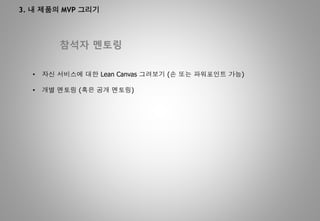 3. 내 제품의 MVP 그리기
참석자 멘토링
• 자신 서비스에 대한 Lean Canvas 그려보기 (손 또는 파워포인트 가능)
• 개별 멘토링 (혹은 공개 멘토링)
 