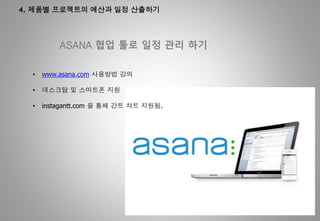 4. 제품별 프로젝트의 예산과 일정 산출하기
ASANA 협업 툴로 일정 관리 하기
• www.asana.com 사용방법 강의
• 데스크탑 및 스마트폰 지원
• instagantt.com 을 통해 간트 챠트 지원됨.
 
