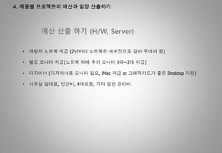 4. 제품별 프로젝트의 예산과 일정 산출하기
예산 산출 하기 (H/W, Server)
• 개발자 노트북 지급 (2년마다 노트북은 새버전으로 갈아 주어야 함)
• 별도 모니터 지급(노트북 외에 추가 모니터 1대~2대 지급)
• 디자이너 (디자이너용 모니터 필요, iMac 지급 or 그래픽카드가 좋은 Desktop 지원)
• 사무실 임대료, 인건비, 4대보험, 기타 일반 관리비
 