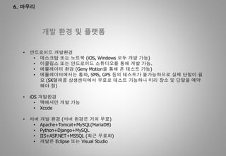 6. 마무리
개발 환경 및 플랫폼
• 안드로이드 개발환경
• 데스크탑 또는 노트북 (iOS, Windows 모두 개발 가능)
• 이클립스 또는 안드로이드 스튜디오를 통해 개발 가능.
• 에뮬레이터 환경 (Geny Motion을 통해 폰 테스트 가능)
• 에뮬레이터에서는 통화, SMS, GPS 등의 테스트가 불가능하므로 실제 단말이 필
요 (SK텔레콤 상생센터에서 무료로 테스트 가능하나 미리 장소 및 단말을 예약
해야 함)
• iOS 개발환경
• 맥에서만 개발 가능
• Xcode
• 서버 개발 환경 (서버 환경은 거의 무료)
• Apache+Tomcat+MySQL(MariaDB)
• Python+Django+MySQL
• IIS+ASP.NET+MSSQL (최근 무료화)
• 개발은 Eclipse 또는 Visual Studio
 