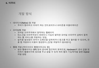 6. 마무리
개발 방식
• 네이티브(Native) 앱 개발
• 우리가 앱이라고 이야기 하는 안드로이드나 아이폰용 어플리케이션
• 모바일웹 개발
• 모바일 브라우저에서 동작하는 웹페이지
• 데스크탑 브라우저보다 화면이나 기능이 열악한 모바일 브라우저 상에서 동작
하는 웹 서비스를 개발하는 것임.
• 설치할 필요없이 유저가 도메인을 입력하거나 링크를 타고 들어올 수 있으며, 전
용 앱 개발보다 비용이 절감된다. (단말 개발자가 필요없다)
• 웹앱 개발 (하이브리드 웹앱이라고도 함)
• 일반 웹페이지는 GPS 등의 센서에 접근하지 못하므로, Hardware의 센서 값을 읽
어와서 웹페이지에 정보를 주고 받을 수 있게 하여 웹의 기능제약을 없엔 Hybrid
개발 방법
 