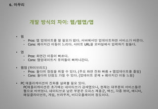 6. 마무리
개발 방식의 차이: 웹/웹앱/앱
• 웹
- Pros: 앱 업데이트를 할 필요가 없다. 서버에서만 업데이트하면 서비스가 바뀐다.
- Cons: 페이지간 이동이 느리다. 사이트 URL을 모바일에서 입력하기 힘들다.
• 앱
- Pros: 화면간 이동이 빠르다.
- Cons: 앱업데이트시 유저들이 빠저나간다.
• 웹앱 (하이브리드)
- Pros: 둘다의 장점을 취할 수 있다. (주요 화면 전화 빠름 + 앱업데이트를 줄임)
- Cons: 둘다의 단점도 가질 수 있다. (업데이트 문제 + 페이지간 이동 느림)
• PC 애플리케이션의 진화를 살펴볼 필요 있다.
PC애플리케이션은 초기에는 네이티브가 강세였으나, 현재는 대부분의 서비스들은
웹으로 바뀌었다. 네이티브로 남은 부분은 오피스 제품군, 백신, 각종 뷰어, 에디터,
메일클라이언트, 게임, 브라우저, 비디오플레이어 정도이다.
 