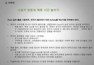 6. 마무리
사용자 방문과 체류 시간 늘이기
Flurry 같은 툴을 사용하여, 유저가 들어와서 어떤 Activity를 하는지를 파악해야 한다.
• 유저가 사이트를 떠나는 마지막 페이지를 그룹핑하여 Count가 높은 순으로 원인을 파악한다.
- 예를 들어, 특정 Link를 타고 들어올 때, 화면이 표시가 안된다던지, 휴대폰 인증을 받고 나
서 가입화면으로 다시 돌아오지 않는 경우가 10번에 2~3번 정도 된다던지... 고객이 왔다
가 사이트 오류로 다시는 안들어오는 상황을 캐치한다.
• 유저의 형태별로 군을 나눈다. (수작업)
- 로그인을 하는지 안하는지?
- 구매액을 기준으로 그루핑해서 패턴을 나눈다. (분기별로 구매액 혹은 구매 단가별로 고객
의 패턴이 유사한지?)
• 예를 들어, 분기별로 1만원 정도의 유저군의 유저가 3만원 정도의 유저군으로 사용 패턴이 옮겨
갔다면,
- 로그를 기반으로 Trigger point를 찾도록 노력한다.
- 사용 로그로 도저히 알 수 없을 경우에는 해당 유저군에게 앙케이트 이벤트나 랜덤 이벤트
에 당첨되었다면서 전화나 오프라인 인터뷰를 요청한다.
• 기술적으로 의미가 있는 것보다는 더 많은 유저들이 요청하는 아이템을 만들어라.
 