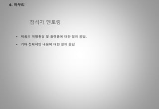 6. 마무리
참석자 멘토링
• 제품의 개발환경 및 플랫폼에 대한 질의 응답.
• 기타 전체적인 내용에 대한 질의 응답
 