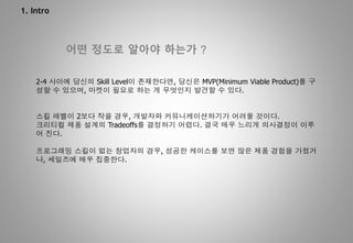 1. Intro
어떤 정도로 알아야 하는가 ?
2-4 사이에 당신의 Skill Level이 존재한다면, 당신은 MVP(Minimum Viable Product)를 구
성할 수 있으며, 마켓이 필요로 하는 게 무엇인지 발견할 수 있다.
스킬 레벨이 2보다 작을 경우, 개발자와 커뮤니케이션하기가 어려울 것이다.
크리티컬 제품 설계의 Tradeoffs를 결정하기 어렵다. 결국 매우 느리게 의사결정이 이루
어 진다.
프로그래밍 스킬이 없는 창업자의 경우, 성공한 케이스를 보면 많은 제품 경험을 가졌거
나, 세일즈에 매우 집중한다.
 