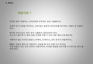 1. Intro
개발자란 ?
미국의 경우 개발자는 스타트업에 근무하는 모든 사람들이다.
고객의 요구사항을 파악하고, 그에 맞는 솔루션 아이디어를 제시하는 사람이 곧 개발자
이다.
제시된 아이디어는 작은 유저 그룹에서 검증되어야 한다.
리스크가 클수록 더 많은 검증 단계를 거칠 수 있다. (예: 페이스북 메신저)
기획자가 없는 미국은 창업가, 마케터, 디자이너, 코더 모두가 개발자이다.
CEO는 개발자 중의 한 사람이다. 코딩을 할 수도 안할 수도 있지만,
지금 만들고 있는 것의 최초의 사용자이며, 무엇을 해결할 것인지를 누구보다도 먼저 알
아야 한다.
 