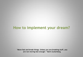How to implement your dream?
"Move fast and break things. Unless you are breaking stuff, you
are not moving fast enough.” Mark Zuckerberg.
 