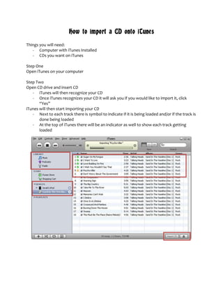 How to import a CD onto iTunes
Things you will need:
   - Computer with iTunes Installed
   - CDs you want on iTunes

Step One
Open iTunes on your computer

Step Two
Open CD drive and insert CD
   - iTunes will then recognize your CD
   - Once iTunes recognizes your CD it will ask you if you would like to import it, click
       “Yes”
iTunes will then start importing your CD
   - Next to each track there is symbol to indicate if it is being loaded and/or if the track is
       done being loaded
   - At the top of iTunes there will be an indicator as well to show each track getting
       loaded
 