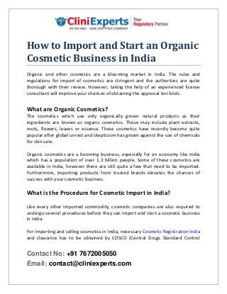 Contact No: +91 7672005050
Email: contact@cliniexperts.com
How to Import and Start an Organic
Cosmetic Business in India
Organic and other cosmetics are a blooming market in India. The rules and
regulations for import of cosmetics are stringent and the authorities are quite
thorough with their review. However, taking the help of an experienced license
consultant will improve your chances of obtaining the approval ten folds.
What are Organic Cosmetics?
The cosmetics which use only organically grown natural products as their
ingredients are known as organic cosmetics. These may include plant extracts,
roots, flowers, leaves or essence. These cosmetics have recently become quite
popular after global unrest and skepticism has grown against the use of chemicals
for skin care.
Organic cosmetics are a booming business, especially for an economy like India
which has a population of over 1.3 billion people. Some of these cosmetics are
available in India, however there are still quite a few that need to be imported.
Furthermore, importing products from trusted brands elevates the chances of
success with your cosmetic business.
What is the Procedure for Cosmetic Import in India?
Like every other imported commodity, cosmetic companies are also required to
undergo several procedures before they can import and start a cosmetic business
in India.
For importing and selling cosmetics in India, necessary Cosmetic Registration India
and clearance has to be obtained by CDSCO (Central Drugs Standard Control
 