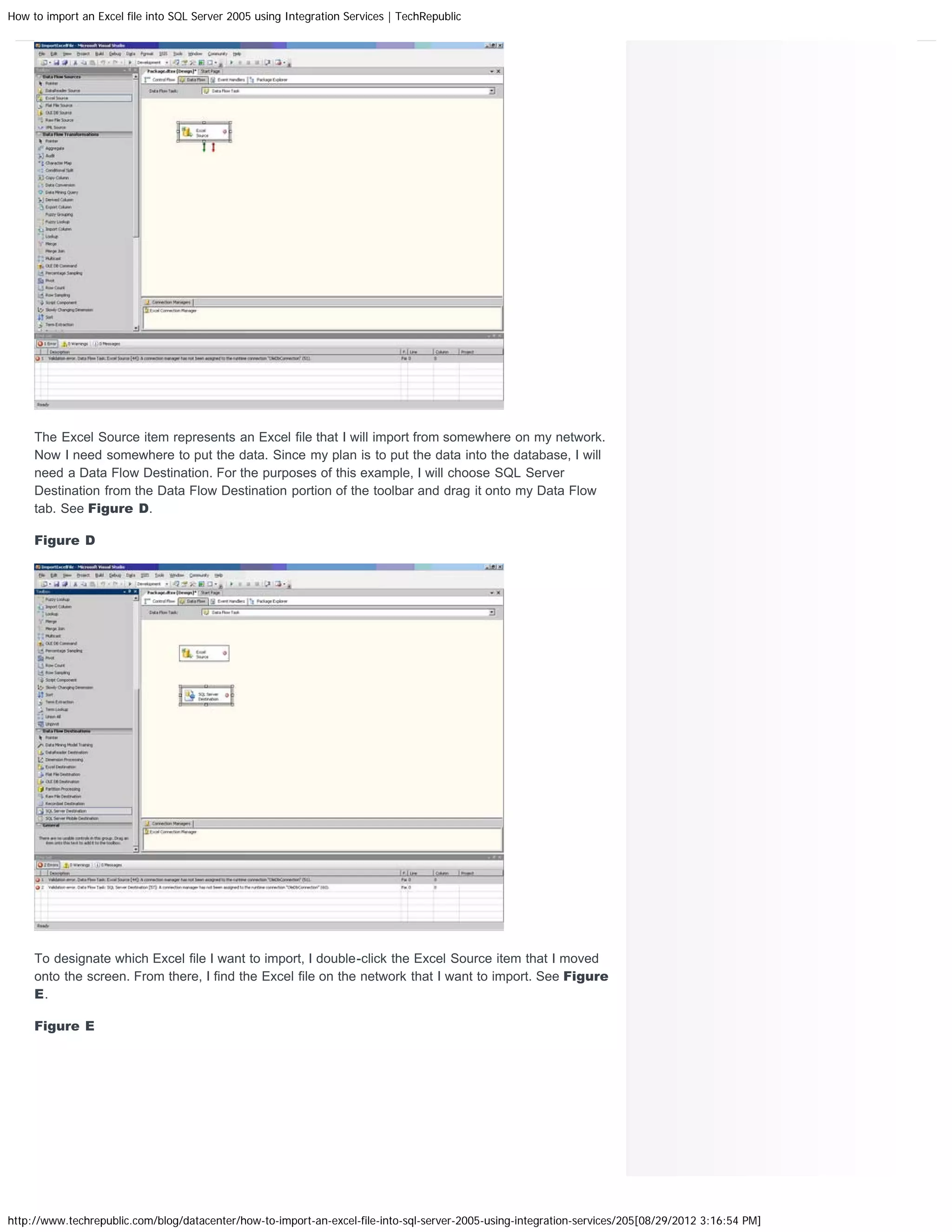 How to import an Excel file into SQL Server 2005 using Integration Services | TechRepublic




     The Excel Source item represents an Excel file that I will import from somewhere on my network.
     Now I need somewhere to put the data. Since my plan is to put the data into the database, I will
     need a Data Flow Destination. For the purposes of this example, I will choose SQL Server
     Destination from the Data Flow Destination portion of the toolbar and drag it onto my Data Flow
     tab. See Figure D.

     Figure D




     To designate which Excel file I want to import, I double-click the Excel Source item that I moved
     onto the screen. From there, I find the Excel file on the network that I want to import. See Figure
     E.

     Figure E




http://www.techrepublic.com/blog/datacenter/how-to-import-an-excel-file-into-sql-server-2005-using-integration-services/205[08/29/2012 3:16:54 PM]
 