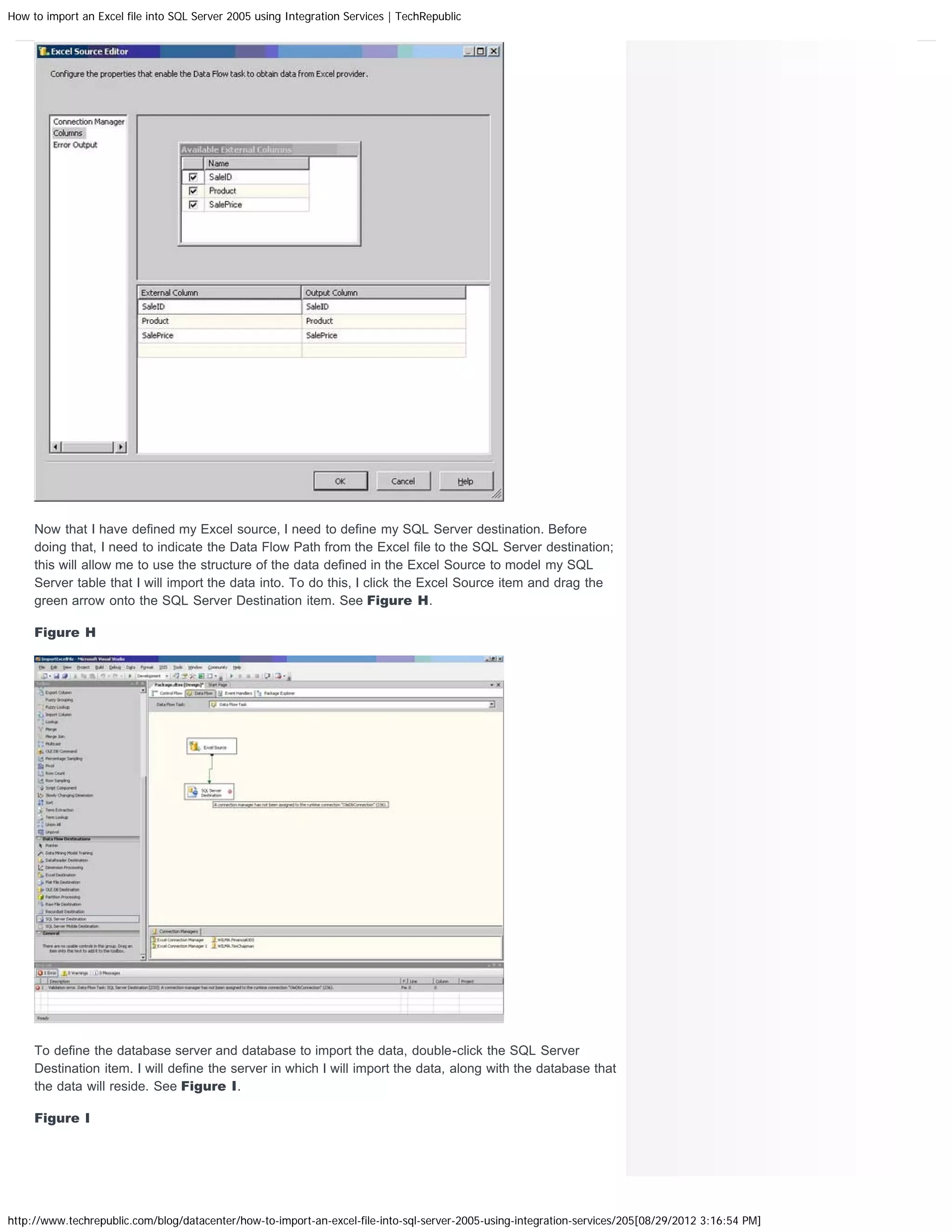 How to import an Excel file into SQL Server 2005 using Integration Services | TechRepublic




     Now that I have defined my Excel source, I need to define my SQL Server destination. Before
     doing that, I need to indicate the Data Flow Path from the Excel file to the SQL Server destination;
     this will allow me to use the structure of the data defined in the Excel Source to model my SQL
     Server table that I will import the data into. To do this, I click the Excel Source item and drag the
     green arrow onto the SQL Server Destination item. See Figure H.

     Figure H




     To define the database server and database to import the data, double-click the SQL Server
     Destination item. I will define the server in which I will import the data, along with the database that
     the data will reside. See Figure I.

     Figure I




http://www.techrepublic.com/blog/datacenter/how-to-import-an-excel-file-into-sql-server-2005-using-integration-services/205[08/29/2012 3:16:54 PM]
 