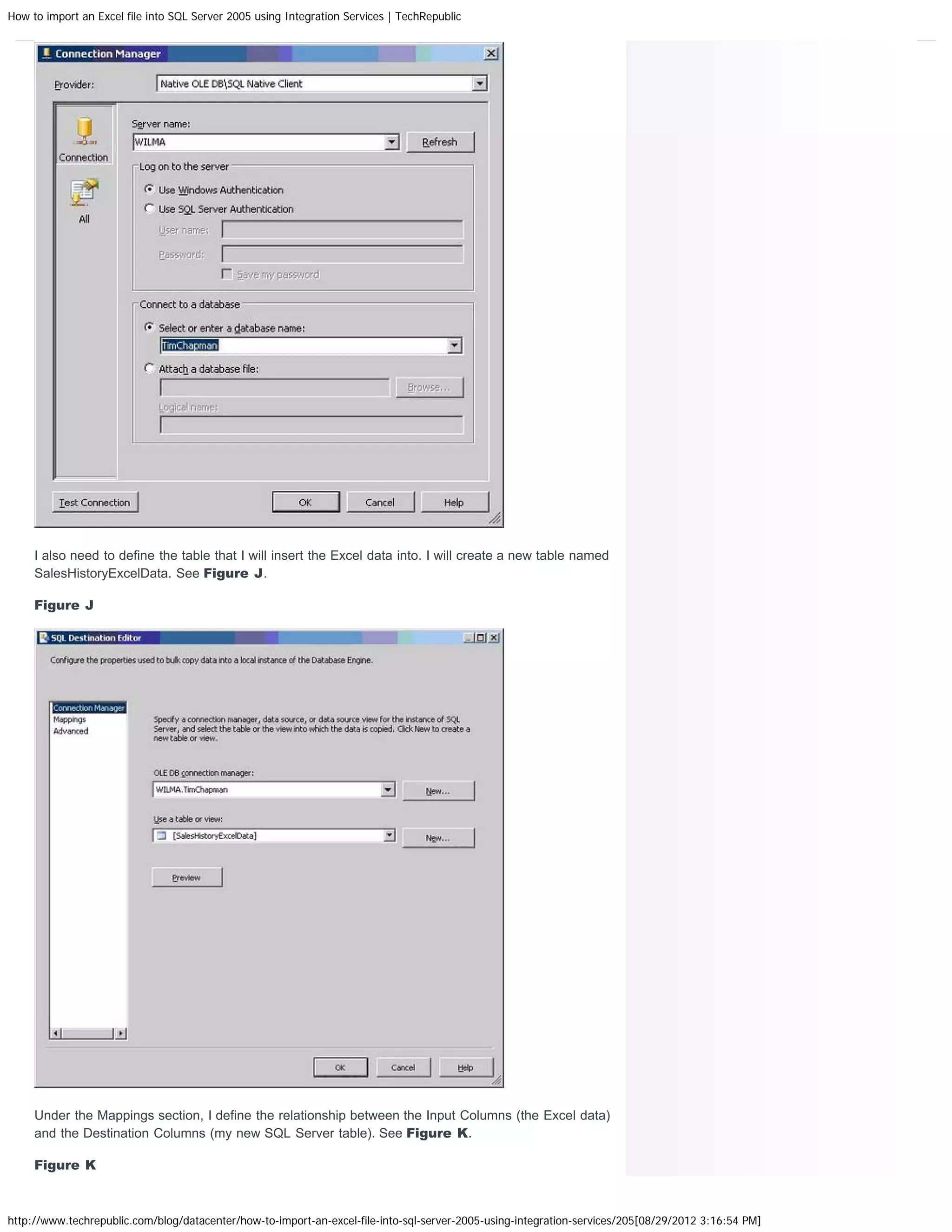 How to import an Excel file into SQL Server 2005 using Integration Services | TechRepublic




     I also need to define the table that I will insert the Excel data into. I will create a new table named
     SalesHistoryExcelData. See Figure J.

     Figure J




     Under the Mappings section, I define the relationship between the Input Columns (the Excel data)
     and the Destination Columns (my new SQL Server table). See Figure K.

     Figure K



http://www.techrepublic.com/blog/datacenter/how-to-import-an-excel-file-into-sql-server-2005-using-integration-services/205[08/29/2012 3:16:54 PM]
 