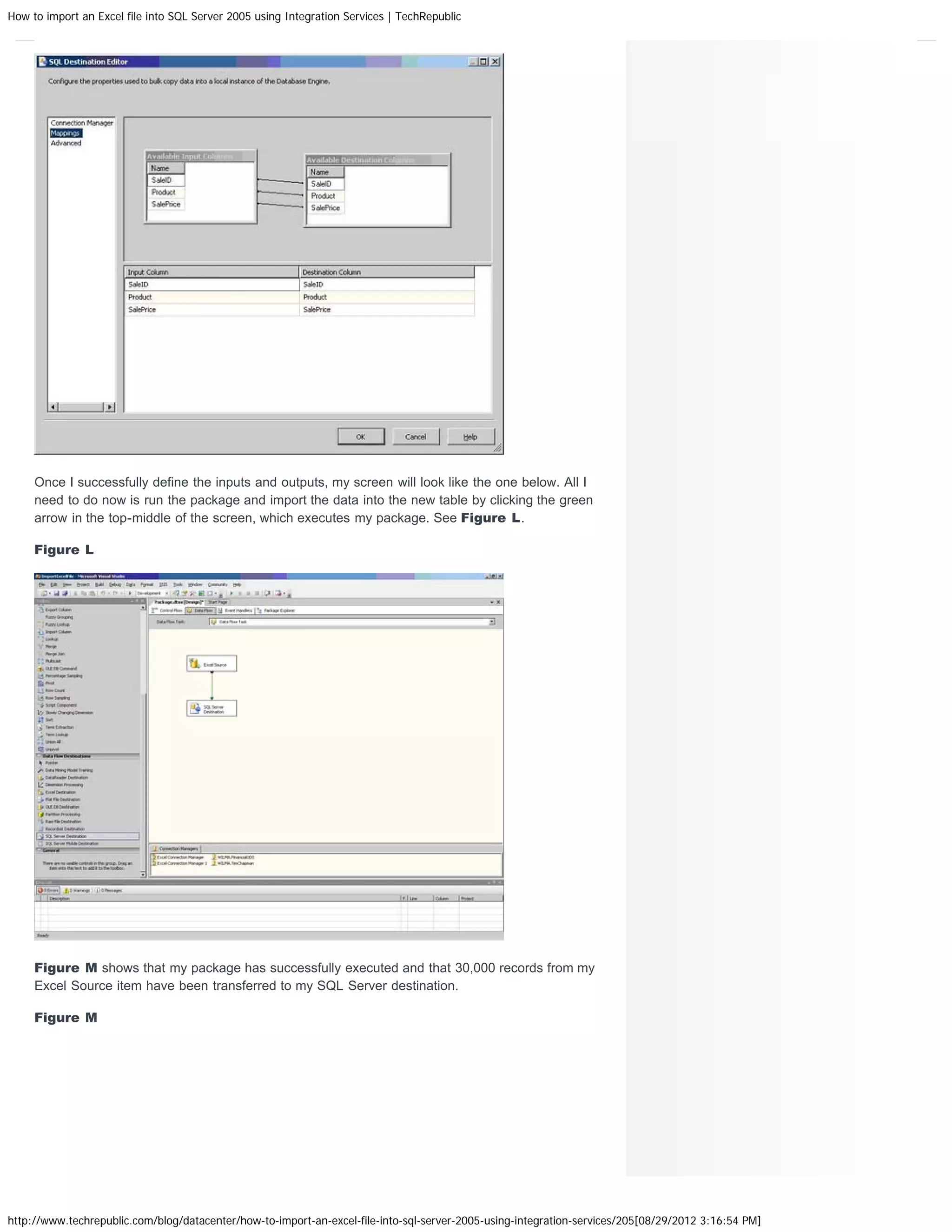 How to import an Excel file into SQL Server 2005 using Integration Services | TechRepublic




     Once I successfully define the inputs and outputs, my screen will look like the one below. All I
     need to do now is run the package and import the data into the new table by clicking the green
     arrow in the top-middle of the screen, which executes my package. See Figure L.

     Figure L




     Figure M shows that my package has successfully executed and that 30,000 records from my
     Excel Source item have been transferred to my SQL Server destination.

     Figure M




http://www.techrepublic.com/blog/datacenter/how-to-import-an-excel-file-into-sql-server-2005-using-integration-services/205[08/29/2012 3:16:54 PM]
 