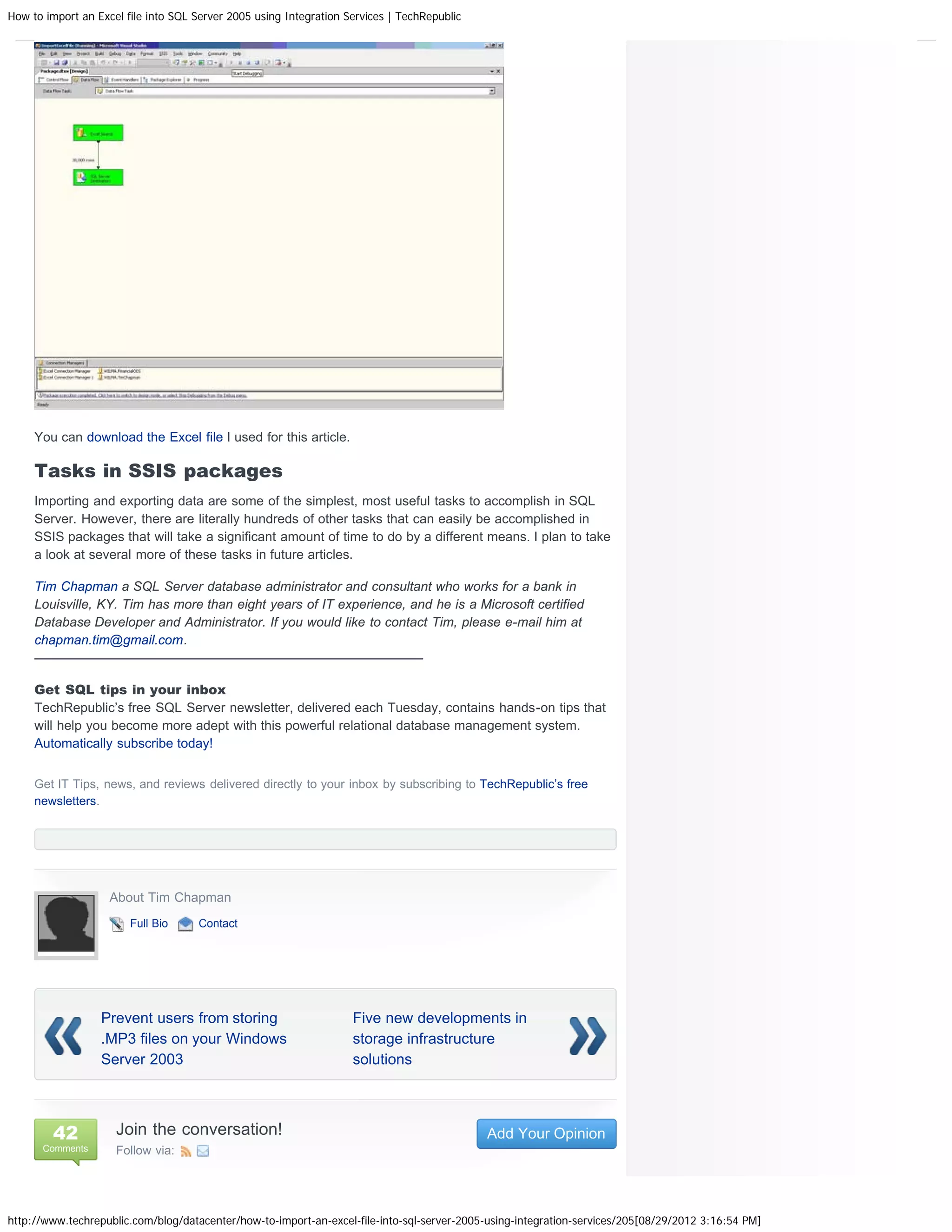 How to import an Excel file into SQL Server 2005 using Integration Services | TechRepublic




     You can download the Excel file I used for this article.

     Tasks in SSIS packages
     Importing and exporting data are some of the simplest, most useful tasks to accomplish in SQL
     Server. However, there are literally hundreds of other tasks that can easily be accomplished in
     SSIS packages that will take a significant amount of time to do by a different means. I plan to take
     a look at several more of these tasks in future articles.

     Tim Chapman a SQL Server database administrator and consultant who works for a bank in
     Louisville, KY. Tim has more than eight years of IT experience, and he is a Microsoft certified
     Database Developer and Administrator. If you would like to contact Tim, please e-mail him at
     chapman.tim@gmail.com.
     —————————————————————————————–

     Get SQL tips in your inbox
     TechRepublic’s free SQL Server newsletter, delivered each Tuesday, contains hands-on tips that
     will help you become more adept with this powerful relational database management system.
     Automatically subscribe today!


     Get IT Tips, news, and reviews delivered directly to your inbox by subscribing to TechRepublic’s free
     newsletters.




                    About Tim Chapman
                        Full Bio     Contact




                  Prevent users from storing                        Five new developments in
                  .MP3 files on your Windows                        storage infrastructure
                  Server 2003                                       solutions




         42          Join the conversation!                                                  Add Your Opinion
      Comments       Follow via:




http://www.techrepublic.com/blog/datacenter/how-to-import-an-excel-file-into-sql-server-2005-using-integration-services/205[08/29/2012 3:16:54 PM]
 