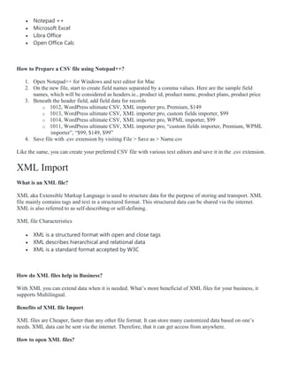  Notepad ++
 Microsoft Excel
 Libra Office
 Open Office Calc
How to Prepare a CSV file using Notepad++?
1. Open Notepad++ for Windows and text editor for Mac
2. On the new file, start to create field names separated by a comma values. Here are the sample field
names, which will be considered as headers.ie., product id, product name, product plans, product price
3. Beneath the header field, add field data for records
o 1012, WordPress ultimate CSV, XML importer pro, Premium, $149
o 1013, WordPress ultimate CSV, XML importer pro, custom fields importer, $99
o 1014, WordPress ultimate CSV, XML importer pro, WPML importer, $99
o 1011, WordPress ultimate CSV, XML importer pro, “custom fields importer, Premium, WPML
importer”, “$99, $149, $99”
4. Save file with .csv extension by visiting File > Save as > Name.csv
Like the same, you can create your preferred CSV file with various text editors and save it in the .csv extension.
XML Import
What is an XML file?
XML aka Extensible Markup Language is used to structure data for the purpose of storing and transport. XML
file mainly contains tags and text in a structured format. This structured data can be shared via the internet.
XML is also referred to as self-describing or self-defining.
XML file Characteristics
 XML is a structured format with open and close tags
 XML describes hierarchical and relational data
 XML is a standard format accepted by W3C
How do XML files help in Business?
With XML you can extend data when it is needed. What’s more beneficial of XML files for your business, it
supports Multilingual.
Benefits of XML file Import
XML files are Cheaper, faster than any other file format. It can store many customized data based on one’s
needs. XML data can be sent via the internet. Therefore, that it can get access from anywhere.
How to open XML files?
 