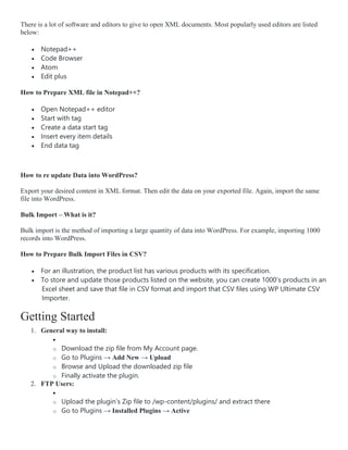 There is a lot of software and editors to give to open XML documents. Most popularly used editors are listed
below:
 Notepad++
 Code Browser
 Atom
 Edit plus
How to Prepare XML file in Notepad++?
 Open Notepad++ editor
 Start with tag
 Create a data start tag
 Insert every item details
 End data tag
How to re update Data into WordPress?
Export your desired content in XML format. Then edit the data on your exported file. Again, import the same
file into WordPress.
Bulk Import – What is it?
Bulk import is the method of importing a large quantity of data into WordPress. For example, importing 1000
records into WordPress.
How to Prepare Bulk Import Files in CSV?
 For an illustration, the product list has various products with its specification.
 To store and update those products listed on the website, you can create 1000’s products in an
Excel sheet and save that file in CSV format and import that CSV files using WP Ultimate CSV
Importer.
Getting Started
1. General way to install:

o Download the zip file from My Account page.
o Go to Plugins → Add New → Upload
o Browse and Upload the downloaded zip file
o Finally activate the plugin.
2. FTP Users:

o Upload the plugin’s Zip file to /wp-content/plugins/ and extract there
o Go to Plugins → Installed Plugins → Active
 