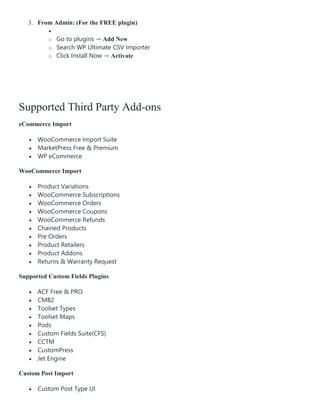 3. From Admin: (For the FREE plugin)

o Go to plugins → Add New
o Search WP Ultimate CSV Importer
o Click Install Now → Activate
Supported Third Party Add-ons
eCommerce Import
 WooCommerce Import Suite
 MarketPress Free & Premium
 WP eCommerce
WooCommerce Import
 Product Variations
 WooCommerce Subscriptions
 WooCommerce Orders
 WooCommerce Coupons
 WooCommerce Refunds
 Chained Products
 Pre Orders
 Product Retailers
 Product Addons
 Returns & Warranty Request
Supported Custom Fields Plugins
 ACF Free & PRO
 CMB2
 Toolset Types
 Toolset Maps
 Pods
 Custom Fields Suite(CFS)
 CCTM
 CustomPress
 Jet Engine
Custom Post Import
 Custom Post Type UI
 