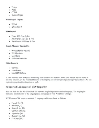  Types
 Pods
 CCTM
 CustomPress
Multilingual Import
 WPML
 qTranslate X
SEO Import
 Yoast SEO Free & Pro
 All in One SEO Free & Pro
 Rank Math SEO Free & Pro
Events Manager Free & Pro
 WP Customer Review
 WP Members
 Members
 Ultimate Member
Other Imports
 bbPress
 LearnPress
 NextGEN Gallery
Is your required third party add-on missing from this list? No worries, Name your add-on we will make it
possible for you! Are the extended features of third party add-on limited for your usage? Let us know. We can
customize your intuitive intention as such.
Supported Languages of CSV Importer
You can now use the WP Ultimate CSV Importer plugin in your own native language. The plugin gets
translated automatically to the language you configured in your WordPress Settings.
WP Ultimate CSV Importer support 12 languages which are listed as follows,
 French (fr_FR)
 Italian (it_IT)
 Spanish (es_ES)
 German (de_DE)
 Japanese (ja)
 Russian (ru_RU)
 Dutch (nl_NL)
 