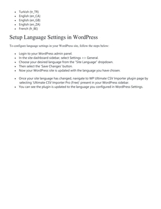  Turkish (tr_TR)
 English (en_CA)
 English (en_GB)
 English (en_ZA)
 French (fr_BE)
Setup Language Settings in WordPress
To configure language settings in your WordPress site, follow the steps below:
 Login to your WordPress admin panel.
 In the site dashboard sidebar, select Settings >> General.
 Choose your desired language from the “Site Language” dropdown.
 Then select the ‘Save Changes’ button.
 Now your WordPress site is updated with the language you have chosen.
 Once your site language has changed, navigate to WP Ultimate CSV Importer plugin page by
selecting ‘Ultimate CSV Importer Pro (Free)’ present in your WordPress sidebar.
 You can see the plugin is updated to the language you configured in WordPress Settings.
 
