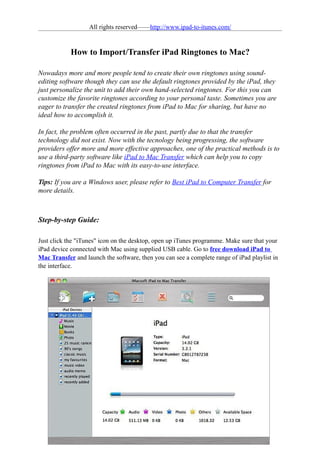 All rights reserved——http://www.ipad-to-itunes.com/


            How to Import/Transfer iPad Ringtones to Mac?

Nowadays more and more people tend to create their own ringtones using sound-
editing software though they can use the default ringtones provided by the iPad, they
just personalize the unit to add their own hand-selected ringtones. For this you can
customize the favorite ringtones according to your personal taste. Sometimes you are
eager to transfer the created ringtones from iPad to Mac for sharing, but have no
ideal how to accomplish it.

In fact, the problem often occurred in the past, partly due to that the transfer
technology did not exist. Now with the tecnology being progressing, the software
providers offer more and more effective approaches, one of the practical methods is to
use a third-party software like iPad to Mac Transfer which can help you to copy
ringtones from iPad to Mac with its easy-to-use interface.

Tips: If you are a Windows user, please refer to Best iPad to Computer Transfer for
more details.



Step-by-step Guide:

Just click the "iTunes" icon on the desktop, open up iTunes programme. Make sure that your
iPad device connected with Mac using supplied USB cable. Go to free download iPad to
Mac Transfer and launch the software, then you can see a complete range of iPad playlist in
the interface.
 