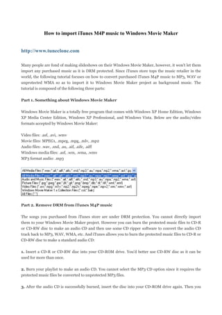 How to import iTunes M4P music to Windows Movie Maker


http://www.tuneclone.com

Many people are fond of making slideshows on their Windows Movie Maker, however, it won't let them
import any purchased music as it is DRM protected. Since iTunes store tops the music retailer in the
world, the following tutorial focuses on how to convert purchased iTunes M4P music to MP3, WAV or
unprotected WMA so as to import it to Windows Movie Maker project as background music. The
tutorial is composed of the following three parts:

Part 1. Something about Windows Movie Maker

Windows Movie Maker is a totally free program that comes with Windows XP Home Edition, Windows
XP Media Center Edition, Windows XP Professional, and Windows Vista. Below are the audio/video
formats accepted by Windows Movie Maker:

Video files: .asf, .avi, .wmv
Movie files: MPEG1, .mpeg, .mpg, .mlv, .mp2
Audio files: .wav, .snd, .au, .aif, .aifc, .aiff
Windows media files: .asf, .wm, .wma, .wmv
MP3 format audio: .mp3




Part 2. Remove DRM from iTunes M4P music

The songs you purchased from iTunes store are under DRM protection. You cannot directly import
them to your Windows Movie Maker project. However you can burn the protected music files to CD-R
or CD-RW disc to make an audio CD and then use some CD ripper software to convert the audio CD
track back to MP3, WAV, WMA, etc. And iTunes allows you to burn the protected music files to CD-R or
CD-RW disc to make a standard audio CD:

1. Insert a CD-R or CD-RW disc into your CD-ROM drive. You'd better use CD-RW disc as it can be
used for more than once.

2. Burn your playlist to make an audio CD. You cannot select the MP3 CD option since it requires the
protected music files be converted to unprotected MP3 files.

3. After the audio CD is successfully burned, insert the disc into your CD-ROM drive again. Then you
 