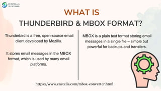 WHAT IS
THUNDERBIRD & MBOX FORMAT?
https://www.enstella.com/mbox-converter.html
Thunderbird is a free, open-source email
client developed by Mozilla.
It stores email messages in the MBOX
format, which is used by many email
platforms.
MBOX is a plain text format storing email
messages in a single file – simple but
powerful for backups and transfers.
 