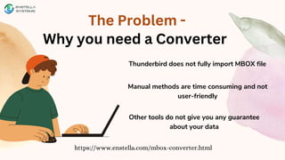 The Problem -
Why you need a Converter
https://www.enstella.com/mbox-converter.html
Thunderbird does not fully import MBOX file
Manual methods are time consuming and not
user-friendly
Other tools do not give you any guarantee
about your data
 