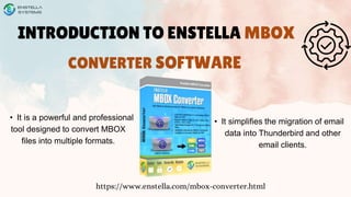 INTRODUCTION TO ENSTELLA MBOX
CONVERTER SOFTWARE
https://www.enstella.com/mbox-converter.html
• It is a powerful and professional
tool designed to convert MBOX
files into multiple formats.
• It simplifies the migration of email
data into Thunderbird and other
email clients.
 