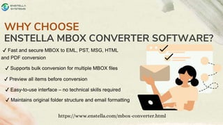 WHY CHOOSE
ENSTELLA MBOX CONVERTER SOFTWARE?
https://www.enstella.com/mbox-converter.html
✔ Fast and secure MBOX to EML, PST, MSG, HTML
and PDF conversion
✔ Supports bulk conversion for multiple MBOX files
✔ Preview all items before conversion
✔ Easy-to-use interface – no technical skills required
✔ Maintains original folder structure and email formatting
 