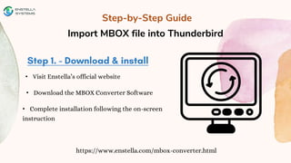 Step-by-Step Guide
Import MBOX file into Thunderbird
https://www.enstella.com/mbox-converter.html
• Visit Enstella’s official website
• Download the MBOX Converter Software
• Complete installation following the on-screen
instruction
 