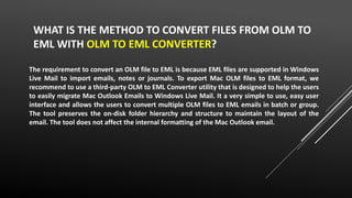 WHAT IS THE METHOD TO CONVERT FILES FROM OLM TO
EML WITH OLM TO EML CONVERTER?
The requirement to convert an OLM file to EML is because EML files are supported in Windows
Live Mail to import emails, notes or journals. To export Mac OLM files to EML format, we
recommend to use a third-party OLM to EML Converter utility that is designed to help the users
to easily migrate Mac Outlook Emails to Windows Live Mail. It a very simple to use, easy user
interface and allows the users to convert multiple OLM files to EML emails in batch or group.
The tool preserves the on-disk folder hierarchy and structure to maintain the layout of the
email. The tool does not affect the internal formatting of the Mac Outlook email.
 